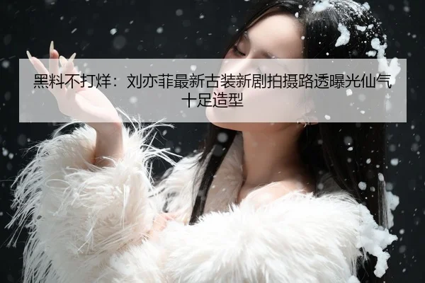 黑料不打烊：刘亦菲最新古装新剧拍摄路透曝光仙气十足造型